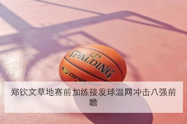 郑钦文草地赛前加练接发球温网冲击八强前瞻